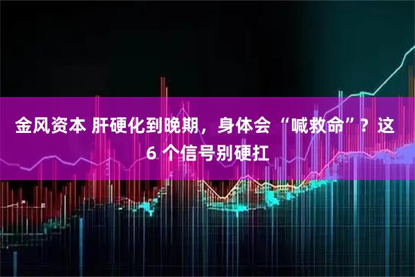 金风资本 肝硬化到晚期，身体会 “喊救命”？这 6 个信号别硬扛