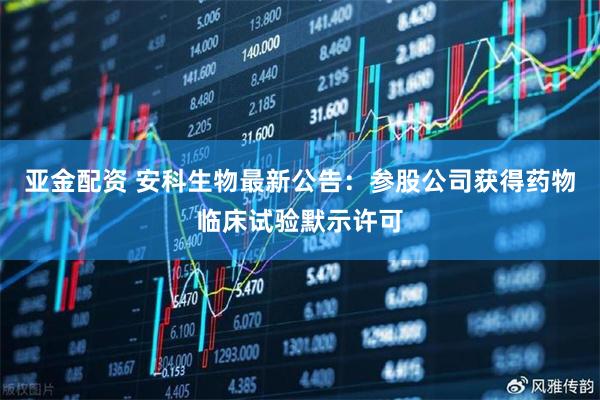 亚金配资 安科生物最新公告：参股公司获得药物临床试验默示许可