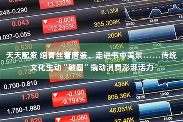 天天配资 绾青丝着唐装、走进书中美景……传统文化生动“破圈”撬动消费澎湃活力