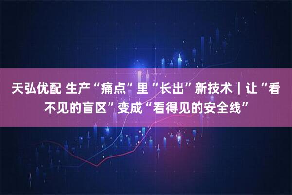 天弘优配 生产“痛点”里“长出”新技术｜让“看不见的盲区”变成“看得见的安全线”