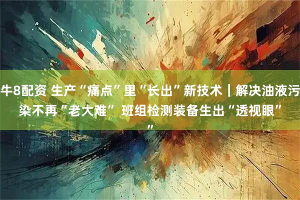 牛8配资 生产“痛点”里“长出”新技术｜解决油液污染不再“老大难” 班组检测装备生出“透视眼”