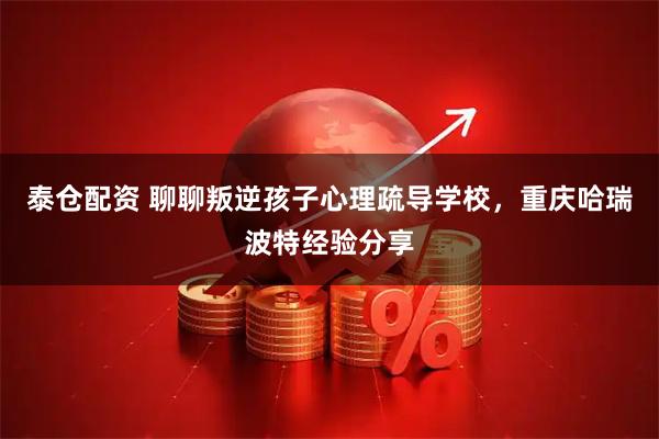 泰仓配资 聊聊叛逆孩子心理疏导学校，重庆哈瑞波特经验分享