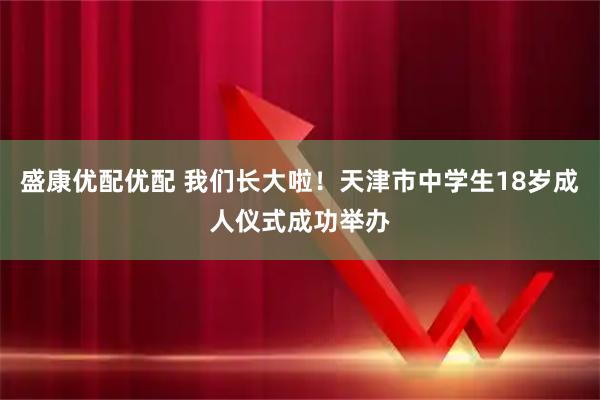 盛康优配优配 我们长大啦！天津市中学生18岁成人仪式成功举办