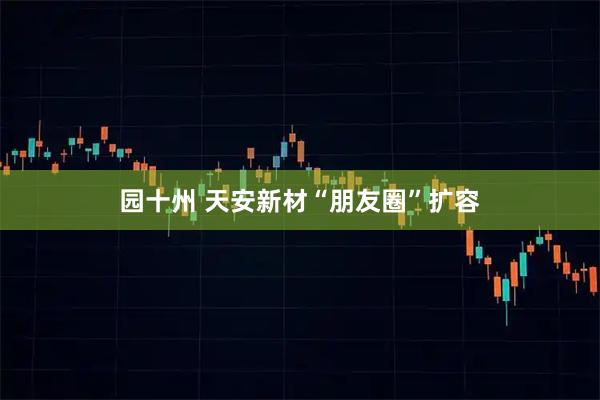 园十州 天安新材“朋友圈”扩容