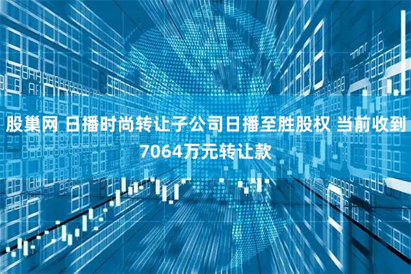 股巢网 日播时尚转让子公司日播至胜股权 当前收到7064万元转让款