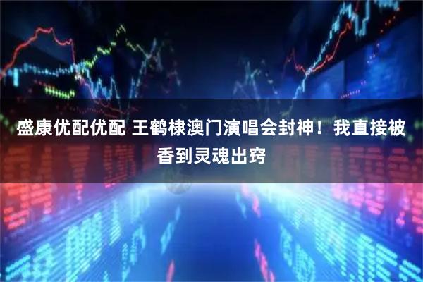 盛康优配优配 王鹤棣澳门演唱会封神！我直接被香到灵魂出窍