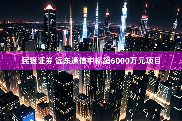 民银证券 远东通信中标超6000万元项目
